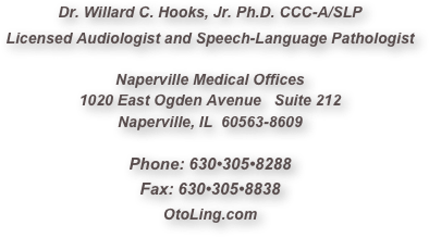 Dr. Willard C. Hooks, Jr. Ph.D. CCC-A/SLP
Licensed Audiologist and Speech-Language Pathologist

Naperville Medical Offices
1020 East Ogden Avenue   Suite 212
Naperville, IL  60563-8609

Phone: 630•305•8288
Fax: 630•305•8838
OtoLing.com
