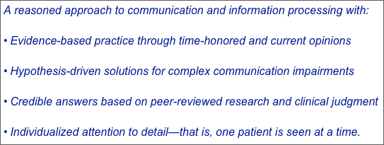 A reasoned approach to communication and information processing with:

Evidence-based practice through time-honored and current opinions

Hypothesis-driven solutions for complex communication impairments

Credible answers based on peer-reviewed research and clinical judgment

Individualized attention to detail—that is, one patient is seen at a time.
